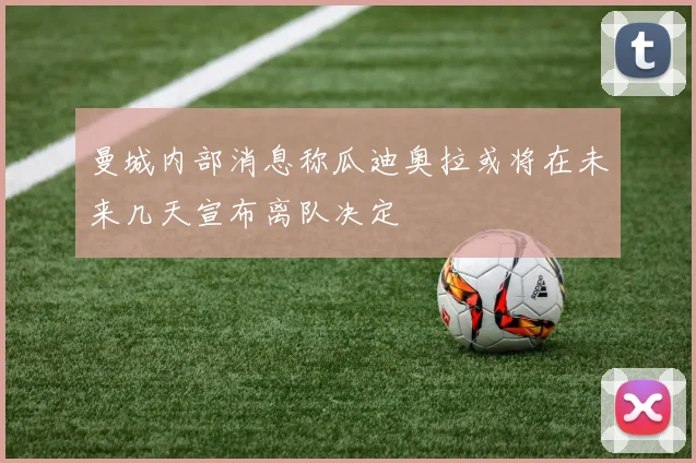 曼城内部消息称瓜迪奥拉或将在未来几天宣布离队决定
