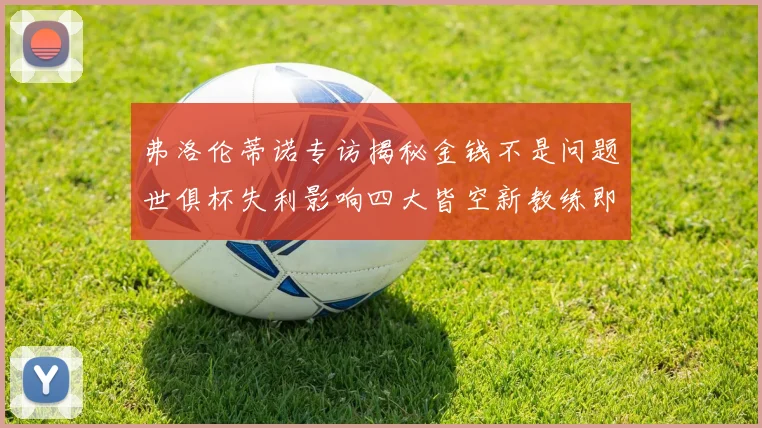 弗洛伦蒂诺专访揭秘金钱不是问题世俱杯失利影响四大皆空新教练即将到来