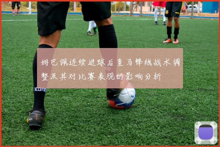 姆巴佩连续进球后皇马锋线战术调整及其对比赛表现的影响分析