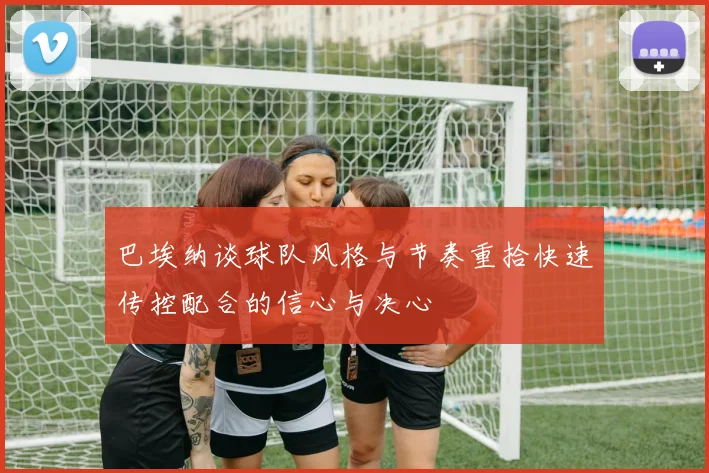 巴埃纳谈球队风格与节奏重拾快速传控配合的信心与决心