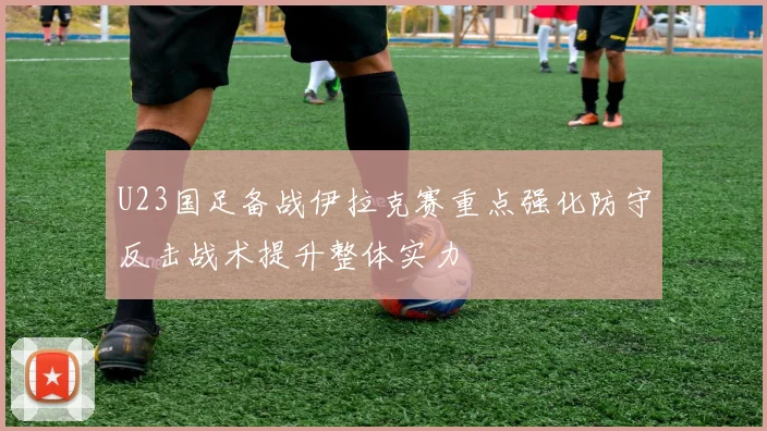 U23国足备战伊拉克赛重点强化防守反击战术提升整体实力