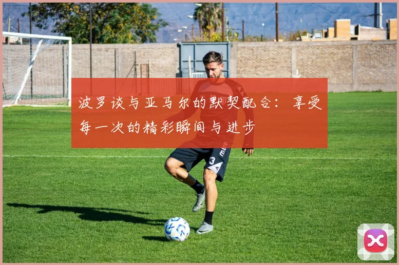 波罗谈与亚马尔的默契配合：享受每一次的精彩瞬间与进步