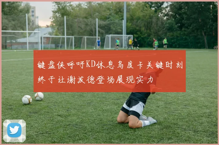 键盘侠呼吁KD休息乌度卡关键时刻终于让谢泼德登场展现实力