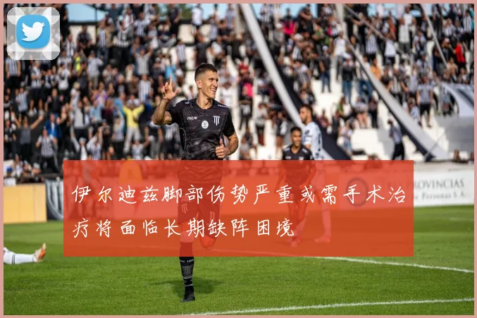 伊尔迪兹脚部伤势严重或需手术治疗将面临长期缺阵困境