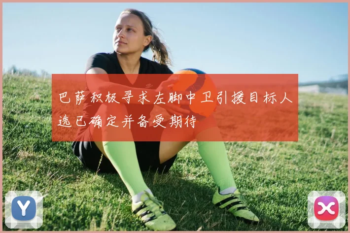 巴萨积极寻求左脚中卫引援目标人选已确定并备受期待