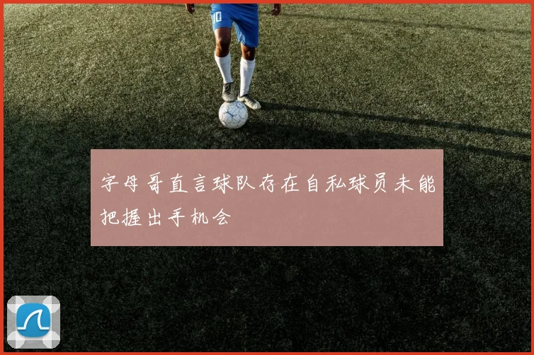字母哥直言球队存在自私球员未能把握出手机会