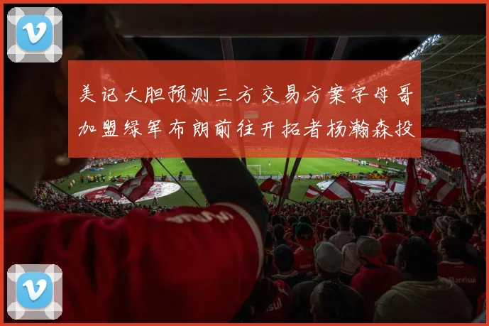 美记大胆预测三方交易方案字母哥加盟绿军布朗前往开拓者杨瀚森投奔雄鹿