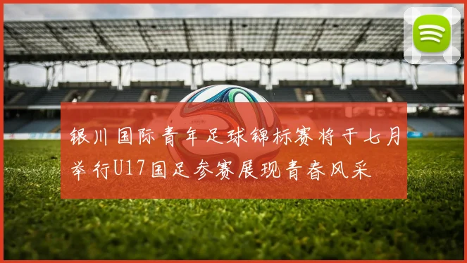 银川国际青年足球锦标赛将于七月举行U17国足参赛展现青春风采
