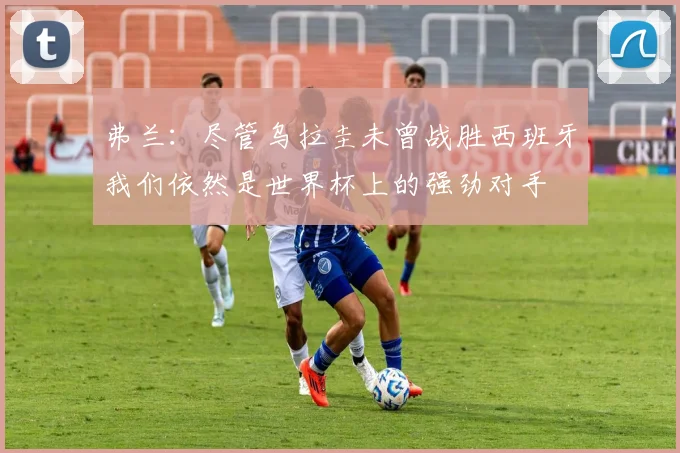 弗兰：尽管乌拉圭未曾战胜西班牙我们依然是世界杯上的强劲对手