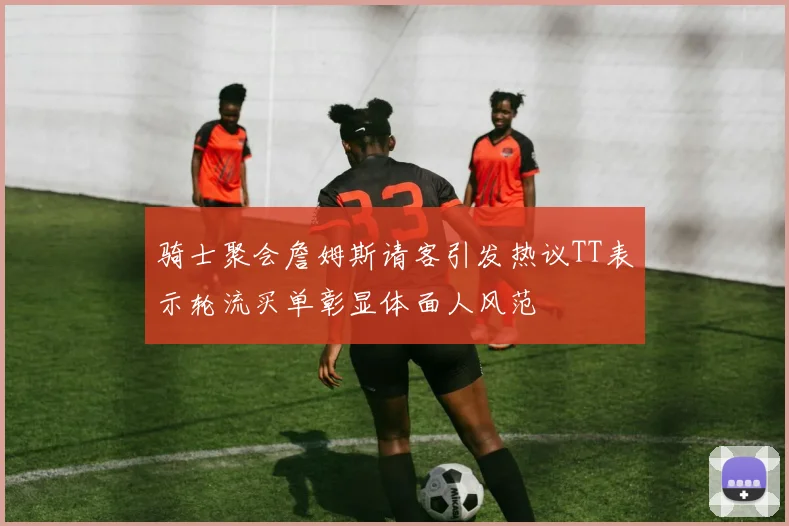 骑士聚会詹姆斯请客引发热议TT表示轮流买单彰显体面人风范