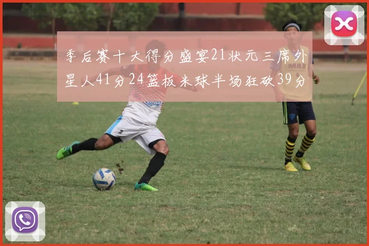 季后赛十大得分盛宴21状元三席外星人41分24篮板米球半场狂砍39分