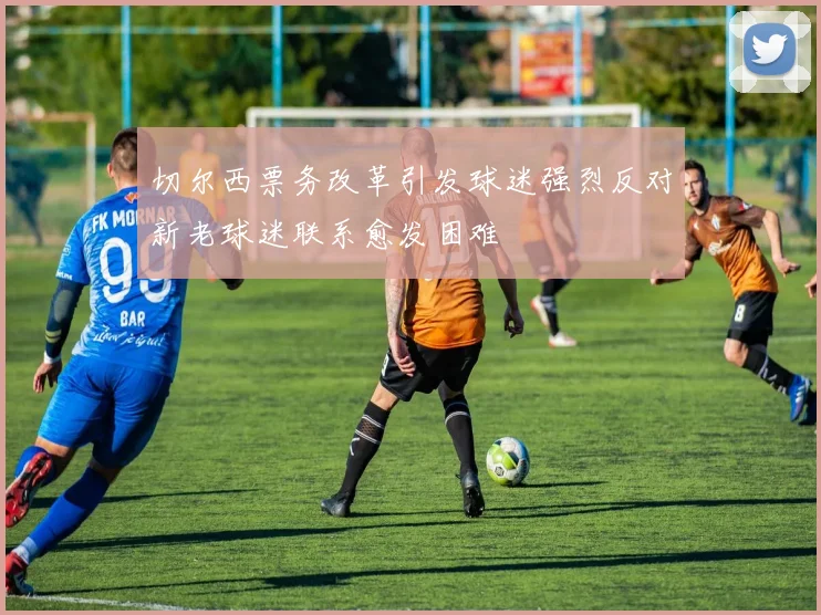 切尔西票务改革引发球迷强烈反对新老球迷联系愈发困难