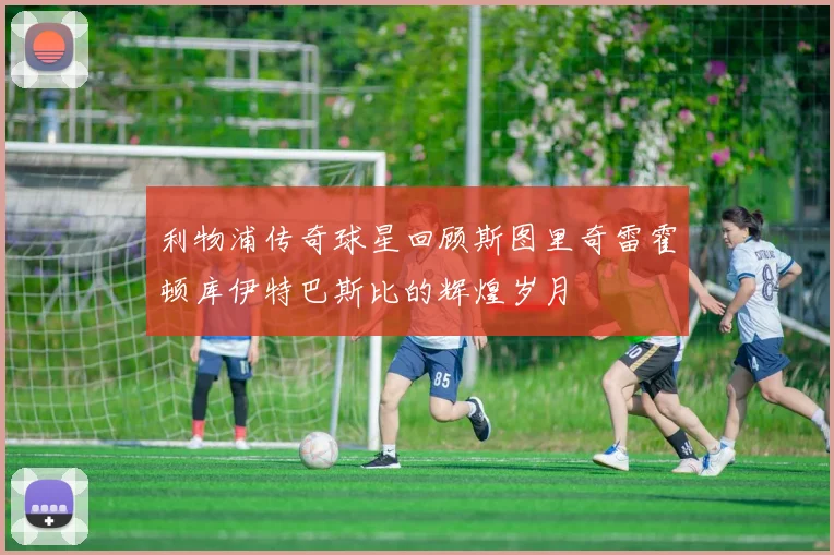 利物浦传奇球星回顾斯图里奇雷霍顿库伊特巴斯比的辉煌岁月
