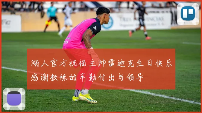 湖人官方祝福主帅雷迪克生日快乐感谢教练的辛勤付出与领导