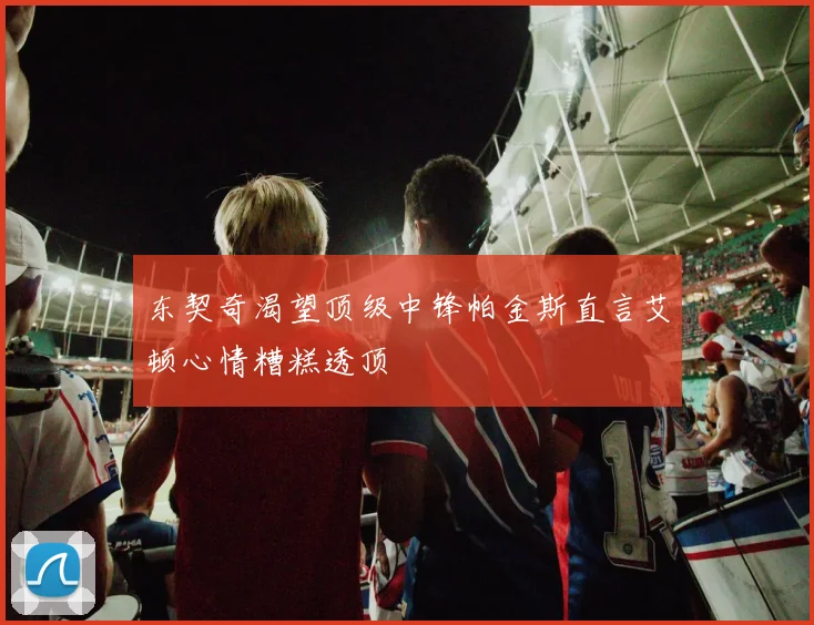 东契奇渴望顶级中锋帕金斯直言艾顿心情糟糕透顶