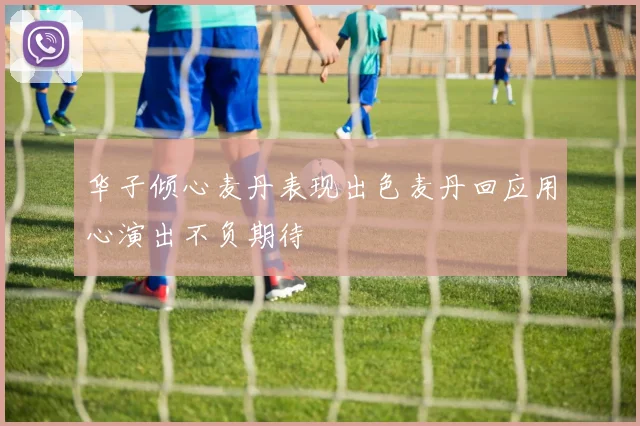 华子倾心麦丹表现出色麦丹回应用心演出不负期待