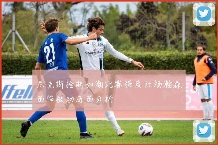 尼克斯抢断如潮比赛强度让杨瀚森面临被动局面分析