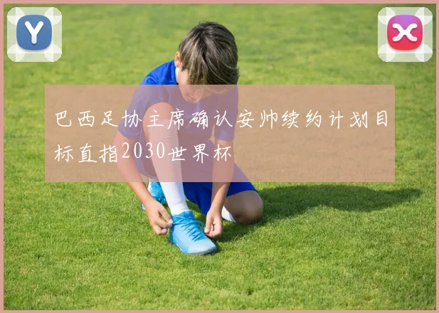 巴西足协主席确认安帅续约计划目标直指2030世界杯